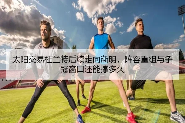 太阳交易杜兰特后续走向渐明，阵容重组与争冠窗口还能撑多久